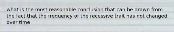 what is the most reasonable conclusion that can be drawn from the fact that the frequency of the recessive trait has not changed over time