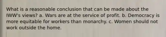 What is a reasonable conclusion that can be made about the IWW's views? a. Wars are at the service of profit. b. Democracy is more equitable for workers than monarchy. c. Women should not work outside the home.