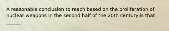 A reasonable conclusion to reach based on the proliferation of nuclear weapons in the second half of the 20th century is that ______.