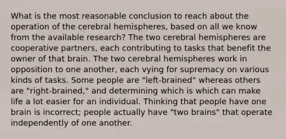 What is the most reasonable conclusion to reach about the operation of the cerebral hemispheres, based on all we know from the available research? The two cerebral hemispheres are cooperative partners, each contributing to tasks that benefit the owner of that brain. The two cerebral hemispheres work in opposition to one another, each vying for supremacy on various kinds of tasks. Some people are "left-brained" whereas others are "right-brained," and determining which is which can make life a lot easier for an individual. Thinking that people have one brain is incorrect; people actually have "two brains" that operate independently of one another.