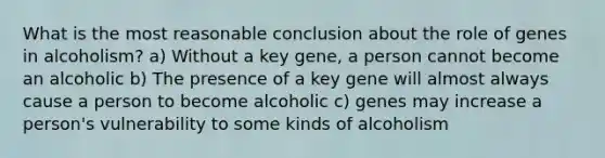 What is the most reasonable conclusion about the role of genes in alcoholism? a) Without a key gene, a person cannot become an alcoholic b) The presence of a key gene will almost always cause a person to become alcoholic c) genes may increase a person's vulnerability to some kinds of alcoholism