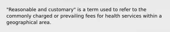 "Reasonable and customary" is a term used to refer to the commonly charged or prevailing fees for health services within a geographical area.