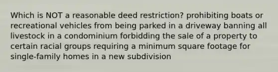 Which is NOT a reasonable deed restriction? prohibiting boats or recreational vehicles from being parked in a driveway banning all livestock in a condominium forbidding the sale of a property to certain racial groups requiring a minimum square footage for single-family homes in a new subdivision