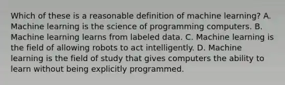 Which of these is a reasonable definition of machine learning? A. Machine learning is the science of programming computers. B. Machine learning learns from labeled data. C. Machine learning is the field of allowing robots to act intelligently. D. Machine learning is the field of study that gives computers the ability to learn without being explicitly programmed.