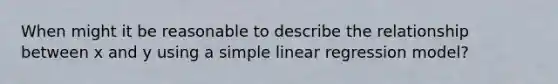 When might it be reasonable to describe the relationship between x and y using a simple linear regression model?