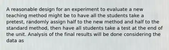 A reasonable design for an experiment to evaluate a new teaching method might be to have all the students take a pretest, randomly assign half to the new method and half to the standard method, then have all students take a test at the end of the unit. Analysis of the final results will be done considering the data as