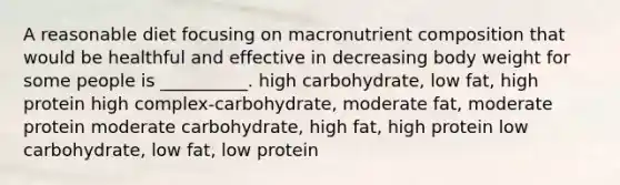 A reasonable diet focusing on macronutrient composition that would be healthful and effective in decreasing body weight for some people is __________. high carbohydrate, low fat, high protein high complex-carbohydrate, moderate fat, moderate protein moderate carbohydrate, high fat, high protein low carbohydrate, low fat, low protein