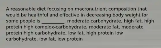 A reasonable diet focusing on macronutrient composition that would be healthful and effective in decreasing body weight for some people is __________. moderate carbohydrate, high fat, high protein high complex-carbohydrate, moderate fat, moderate protein high carbohydrate, low fat, high protein low carbohydrate, low fat, low protein