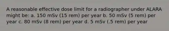 A reasonable effective dose limit for a radiographer under ALARA might be: a. 150 mSv (15 rem) per year b. 50 mSv (5 rem) per year c. 80 mSv (8 rem) per year d. 5 mSv (.5 rem) per year