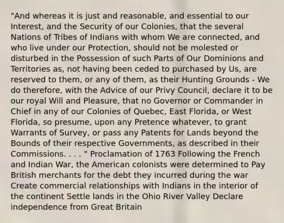 "And whereas it is just and reasonable, and essential to our Interest, and the Security of our Colonies, that the several Nations of Tribes of Indians with whom We are connected, and who live under our Protection, should not be molested or disturbed in the Possession of such Parts of Our Dominions and Territories as, not having been ceded to purchased by Us, are reserved to them, or any of them, as their Hunting Grounds - We do therefore, with the Advice of our Privy Council, declare it to be our royal Will and Pleasure, that no Governor or Commander in Chief in any of our Colonies of Quebec, East Florida, or West Florida, so presume, upon any Pretence whatever, to grant Warrants of Survey, or pass any Patents for Lands beyond the Bounds of their respective Governments, as described in their Commissions. . . . " Proclamation of 1763 Following the French and Indian War, the American colonists were determined to Pay British merchants for the debt they incurred during the war Create commercial relationships with Indians in the interior of the continent Settle lands in the Ohio River Valley Declare independence from Great Britain