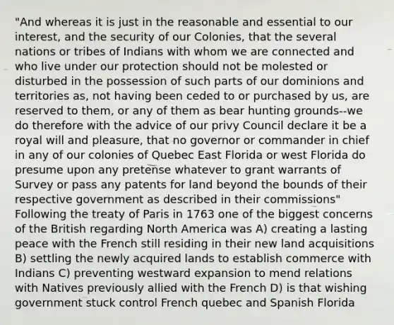 "And whereas it is just in the reasonable and essential to our interest, and the security of our Colonies, that the several nations or tribes of Indians with whom we are connected and who live under our protection should not be molested or disturbed in the possession of such parts of our dominions and territories as, not having been ceded to or purchased by us, are reserved to them, or any of them as bear hunting grounds--we do therefore with the advice of our privy Council declare it be a royal will and pleasure, that no governor or commander in chief in any of our colonies of Quebec East Florida or west Florida do presume upon any pretense whatever to grant warrants of Survey or pass any patents for land beyond the bounds of their respective government as described in their commissions" Following the treaty of Paris in 1763 one of the biggest concerns of the British regarding North America was A) creating a lasting peace with the French still residing in their new land acquisitions B) settling the newly acquired lands to establish commerce with Indians C) preventing westward expansion to mend relations with Natives previously allied with the French D) is that wishing government stuck control French quebec and Spanish Florida