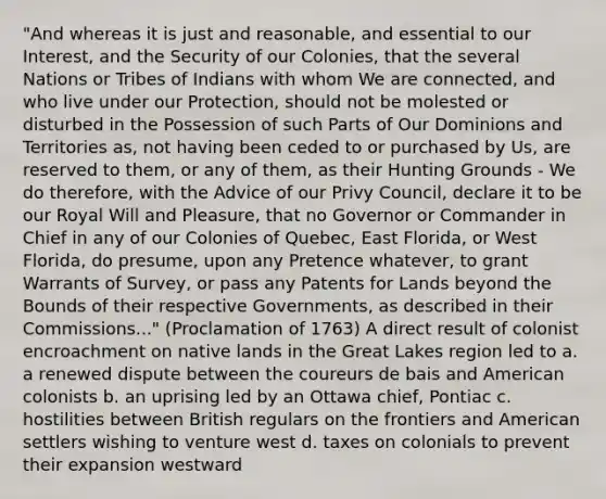 "And whereas it is just and reasonable, and essential to our Interest, and the Security of our Colonies, that the several Nations or Tribes of Indians with whom We are connected, and who live under our Protection, should not be molested or disturbed in the Possession of such Parts of Our Dominions and Territories as, not having been ceded to or purchased by Us, are reserved to them, or any of them, as their Hunting Grounds - We do therefore, with the Advice of our Privy Council, declare it to be our Royal Will and Pleasure, that no Governor or Commander in Chief in any of our Colonies of Quebec, East Florida, or West Florida, do presume, upon any Pretence whatever, to grant Warrants of Survey, or pass any Patents for Lands beyond the Bounds of their respective Governments, as described in their Commissions..." (Proclamation of 1763) A direct result of colonist encroachment on native lands in the Great Lakes region led to a. a renewed dispute between the coureurs de bais and American colonists b. an uprising led by an Ottawa chief, Pontiac c. hostilities between British regulars on the frontiers and American settlers wishing to venture west d. taxes on colonials to prevent their expansion westward