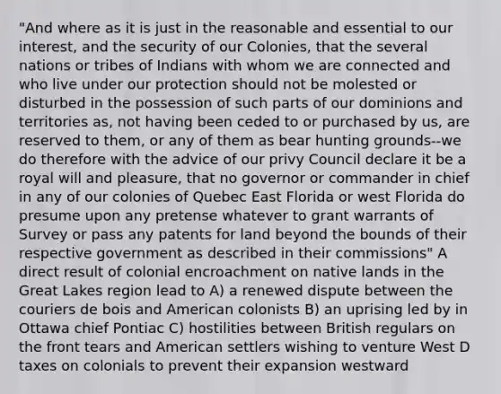 "And where as it is just in the reasonable and essential to our interest, and the security of our Colonies, that the several nations or tribes of Indians with whom we are connected and who live under our protection should not be molested or disturbed in the possession of such parts of our dominions and territories as, not having been ceded to or purchased by us, are reserved to them, or any of them as bear hunting grounds--we do therefore with the advice of our privy Council declare it be a royal will and pleasure, that no governor or commander in chief in any of our colonies of Quebec East Florida or west Florida do presume upon any pretense whatever to grant warrants of Survey or pass any patents for land beyond the bounds of their respective government as described in their commissions" A direct result of colonial encroachment on native lands in the Great Lakes region lead to A) a renewed dispute between the couriers de bois and American colonists B) an uprising led by in Ottawa chief Pontiac C) hostilities between British regulars on the front tears and American settlers wishing to venture West D taxes on colonials to prevent their expansion westward