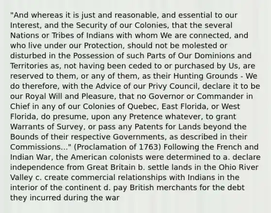 "And whereas it is just and reasonable, and essential to our Interest, and the Security of our Colonies, that the several Nations or Tribes of Indians with whom We are connected, and who live under our Protection, should not be molested or disturbed in the Possession of such Parts of Our Dominions and Territories as, not having been ceded to or purchased by Us, are reserved to them, or any of them, as their Hunting Grounds - We do therefore, with the Advice of our Privy Council, declare it to be our Royal Will and Pleasure, that no Governor or Commander in Chief in any of our Colonies of Quebec, East Florida, or West Florida, do presume, upon any Pretence whatever, to grant Warrants of Survey, or pass any Patents for Lands beyond the Bounds of their respective Governments, as described in their Commissions..." (Proclamation of 1763) Following the French and Indian War, the American colonists were determined to a. declare independence from Great Britain b. settle lands in the Ohio River Valley c. create commercial relationships with Indians in the interior of the continent d. pay British merchants for the debt they incurred during the war