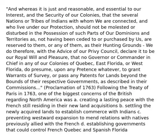 "And whereas it is just and reasonable, and essential to our Interest, and the Security of our Colonies, that the several Nations or Tribes of Indians with whom We are connected, and who live under our Protection, should not be molested or disturbed in the Possession of such Parts of Our Dominions and Territories as, not having been ceded to or purchased by Us, are reserved to them, or any of them, as their Hunting Grounds - We do therefore, with the Advice of our Privy Council, declare it to be our Royal Will and Pleasure, that no Governor or Commander in Chief in any of our Colonies of Quebec, East Florida, or West Florida, do presume, upon any Pretence whatever, to grant Warrants of Survey, or pass any Patents for Lands beyond the Bounds of their respective Governments, as described in their Commissions..." (Proclamation of 1763) Following the Treaty of Paris in 1763, one of the biggest concerns of the British regarding North America was a. creating a lasting peace with the French still residing in their new land acquisitions b. settling the newly acquired lands to establish commerce with Indians c. preventing westward expansion to mend relations with natives previously allied with the French d. establishing governments that could control French Quebec and Spanish Florida