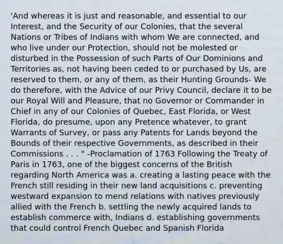 'And whereas it is just and reasonable, and essential to our Interest, and the Security of our Colonies, that the several Nations or Tribes of Indians with whom We are connected, and who live under our Protection, should not be molested or disturbed in the Possession of such Parts of Our Dominions and Territories as, not having been ceded to or purchased by Us, are reserved to them, or any of them, as their Hunting Grounds- We do therefore, with the Advice of our Privy Council, declare it to be our Royal Will and Pleasure, that no Governor or Commander in Chief in any of our Colonies of Quebec, East Florida, or West Florida, do presume, upon any Pretence whatever, to grant Warrants of Survey, or pass any Patents for Lands beyond the Bounds of their respective Governments, as described in their Commissions . . . " -Proclamation of 1763 Following the Treaty of Paris in 1763, one of the biggest concerns of the British regarding North America was a. creating a lasting peace with the French still residing in their new land acquisitions c. preventing westward expansion to mend relations with natives previously allied with the French b. settling the newly acquired lands to establish commerce with, Indians d. establishing governments that could control French Quebec and Spanish Florida