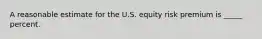 A reasonable estimate for the U.S. equity risk premium is _____ percent.