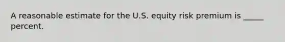 A reasonable estimate for the U.S. equity risk premium is _____ percent.