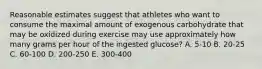 Reasonable estimates suggest that athletes who want to consume the maximal amount of exogenous carbohydrate that may be oxidized during exercise may use approximately how many grams per hour of the ingested glucose? A. 5-10 B. 20-25 C. 60-100 D. 200-250 E. 300-400