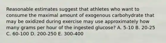 Reasonable estimates suggest that athletes who want to consume the maximal amount of exogenous carbohydrate that may be oxidized during exercise may use approximately how many grams per hour of the ingested glucose? A. 5-10 B. 20-25 C. 60-100 D. 200-250 E. 300-400