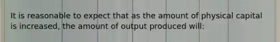 It is reasonable to expect that as the amount of physical capital is increased, the amount of output produced will: