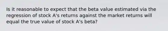 Is it reasonable to expect that the beta value estimated via the regression of stock A's returns against the market returns will equal the true value of stock A's beta?