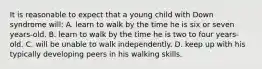 It is reasonable to expect that a young child with Down syndrome will: A. learn to walk by the time he is six or seven years-old. B. learn to walk by the time he is two to four years-old. C. will be unable to walk independently. D. keep up with his typically developing peers in his walking skills.