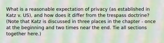 What is a reasonable expectation of privacy (as established in Katz v. US), and how does it differ from the trespass doctrine? (Note that Katz is discussed in three places in the chapter - once at the beginning and two times near the end. Tie all sections together here.)