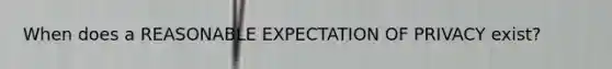 When does a REASONABLE EXPECTATION OF PRIVACY exist?