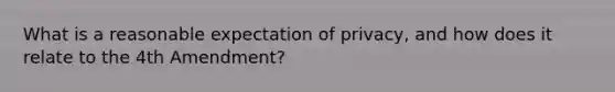 What is a reasonable expectation of privacy, and how does it relate to the 4th Amendment?