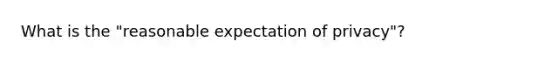 What is the "reasonable expectation of privacy"?