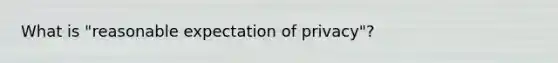 What is "reasonable expectation of privacy"?