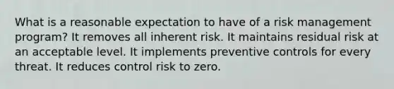 What is a reasonable expectation to have of a risk management program? It removes all inherent risk. It maintains residual risk at an acceptable level. It implements preventive controls for every threat. It reduces control risk to zero.