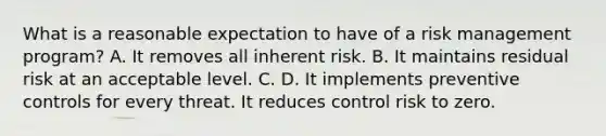 What is a reasonable expectation to have of a risk management program? A. It removes all inherent risk. B. It maintains residual risk at an acceptable level. C. D. It implements preventive controls for every threat. It reduces control risk to zero.