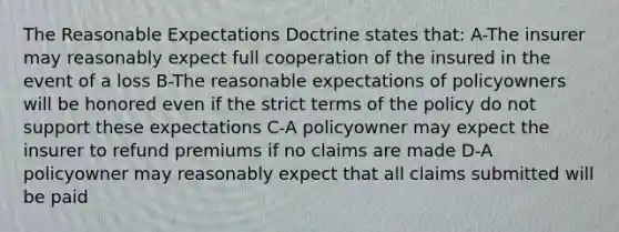 The Reasonable Expectations Doctrine states that: A-The insurer may reasonably expect full cooperation of the insured in the event of a loss B-The reasonable expectations of policyowners will be honored even if the strict terms of the policy do not support these expectations C-A policyowner may expect the insurer to refund premiums if no claims are made D-A policyowner may reasonably expect that all claims submitted will be paid