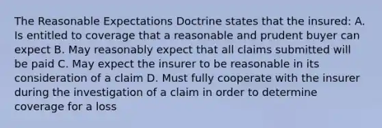 The Reasonable Expectations Doctrine states that the insured: A. Is entitled to coverage that a reasonable and prudent buyer can expect B. May reasonably expect that all claims submitted will be paid C. May expect the insurer to be reasonable in its consideration of a claim D. Must fully cooperate with the insurer during the investigation of a claim in order to determine coverage for a loss