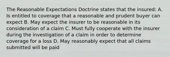 The Reasonable Expectations Doctrine states that the insured: A. Is entitled to coverage that a reasonable and prudent buyer can expect B. May expect the insurer to be reasonable in its consideration of a claim C. Must fully cooperate with the insurer during the investigation of a claim in order to determine coverage for a loss D. May reasonably expect that all claims submitted will be paid