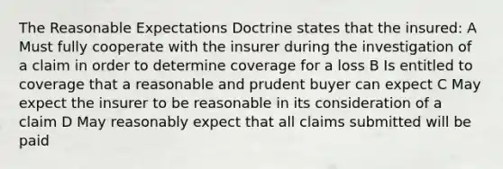 The Reasonable Expectations Doctrine states that the insured: A Must fully cooperate with the insurer during the investigation of a claim in order to determine coverage for a loss B Is entitled to coverage that a reasonable and prudent buyer can expect C May expect the insurer to be reasonable in its consideration of a claim D May reasonably expect that all claims submitted will be paid