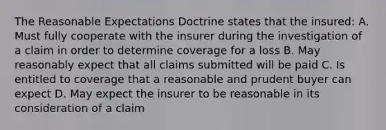 The Reasonable Expectations Doctrine states that the insured: A. Must fully cooperate with the insurer during the investigation of a claim in order to determine coverage for a loss B. May reasonably expect that all claims submitted will be paid C. Is entitled to coverage that a reasonable and prudent buyer can expect D. May expect the insurer to be reasonable in its consideration of a claim