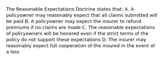 The Reasonable Expectations Doctrine states that: A. A policyowner may reasonably expect that all claims submitted will be paid B. A policyowner may expect the insurer to refund premiums if no claims are made C. The reasonable expectations of policyowners will be honored even if the strict terms of the policy do not support these expectations D. The insurer may reasonably expect full cooperation of the insured in the event of a loss