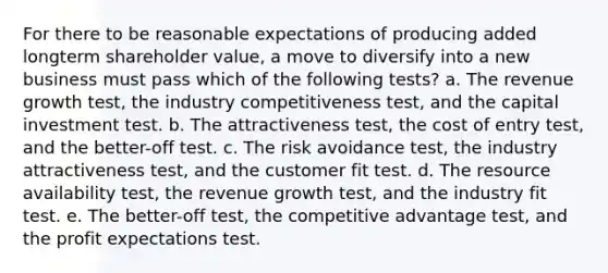 For there to be reasonable expectations of producing added longterm shareholder value, a move to diversify into a new business must pass which of the following tests? a. The revenue growth test, the industry competitiveness test, and the capital investment test. b. The attractiveness test, the cost of entry test, and the better-off test. c. The risk avoidance test, the industry attractiveness test, and the customer fit test. d. The resource availability test, the revenue growth test, and the industry fit test. e. The better-off test, the competitive advantage test, and the profit expectations test.