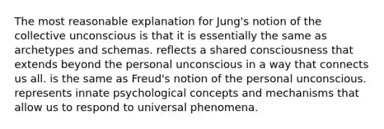 The most reasonable explanation for Jung's notion of the collective unconscious is that it is essentially the same as archetypes and schemas. reflects a shared consciousness that extends beyond the personal unconscious in a way that connects us all. is the same as Freud's notion of the personal unconscious. represents innate psychological concepts and mechanisms that allow us to respond to universal phenomena.