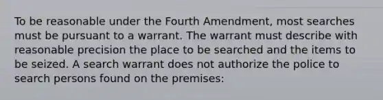 To be reasonable under the Fourth Amendment, most searches must be pursuant to a warrant. The warrant must describe with reasonable precision the place to be searched and the items to be seized. A search warrant does not authorize the police to search persons found on the premises: