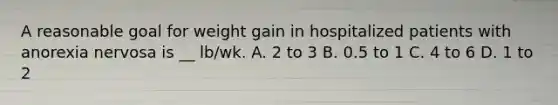 A reasonable goal for weight gain in hospitalized patients with anorexia nervosa is __ lb/wk. A. 2 to 3 B. 0.5 to 1 C. 4 to 6 D. 1 to 2