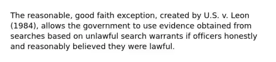 The reasonable, good faith exception, created by U.S. v. Leon (1984), allows the government to use evidence obtained from searches based on unlawful search warrants if officers honestly and reasonably believed they were lawful.