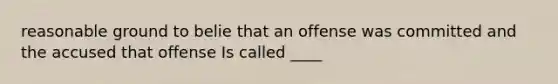 reasonable ground to belie that an offense was committed and the accused that offense Is called ____