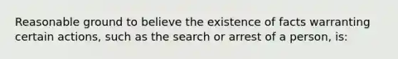 Reasonable ground to believe the existence of facts warranting certain actions, such as the search or arrest of a person, is: