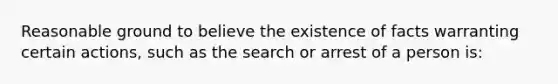 Reasonable ground to believe the existence of facts warranting certain actions, such as the search or arrest of a person is: