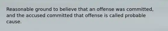 Reasonable ground to believe that an offense was committed, and the accused committed that offense is called probable cause.