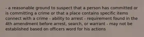 - a reasonable ground to suspect that a person has committed or is committing a crime or that a place contains specific items connect with a crime - ability to arrest - requirement found in the 4th amendment before arrest, search, or warrant - may not be established based on officers word for his actions